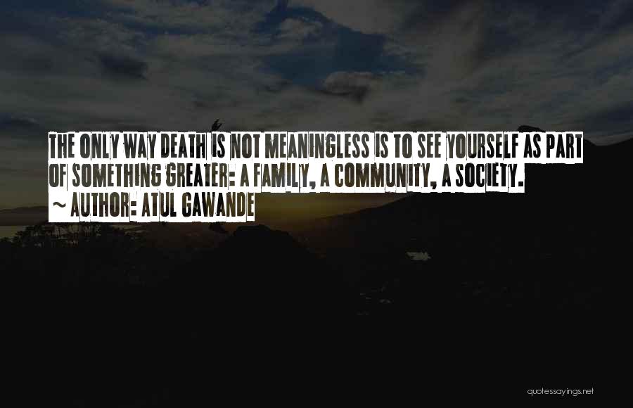 Atul Gawande Quotes: The Only Way Death Is Not Meaningless Is To See Yourself As Part Of Something Greater: A Family, A Community,