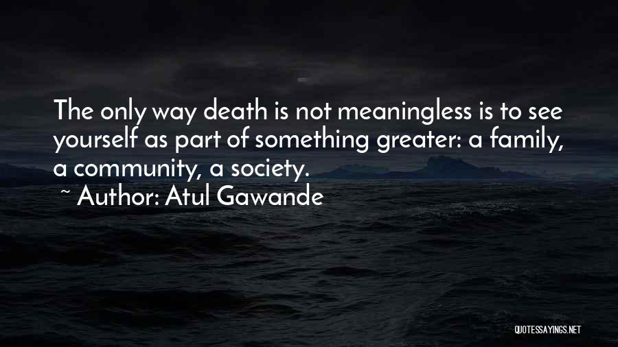 Atul Gawande Quotes: The Only Way Death Is Not Meaningless Is To See Yourself As Part Of Something Greater: A Family, A Community,