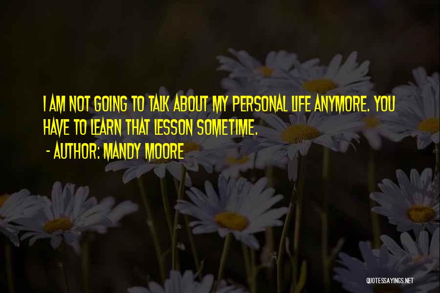 Mandy Moore Quotes: I Am Not Going To Talk About My Personal Life Anymore. You Have To Learn That Lesson Sometime.