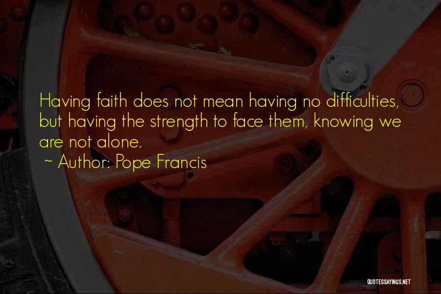 Pope Francis Quotes: Having Faith Does Not Mean Having No Difficulties, But Having The Strength To Face Them, Knowing We Are Not Alone.