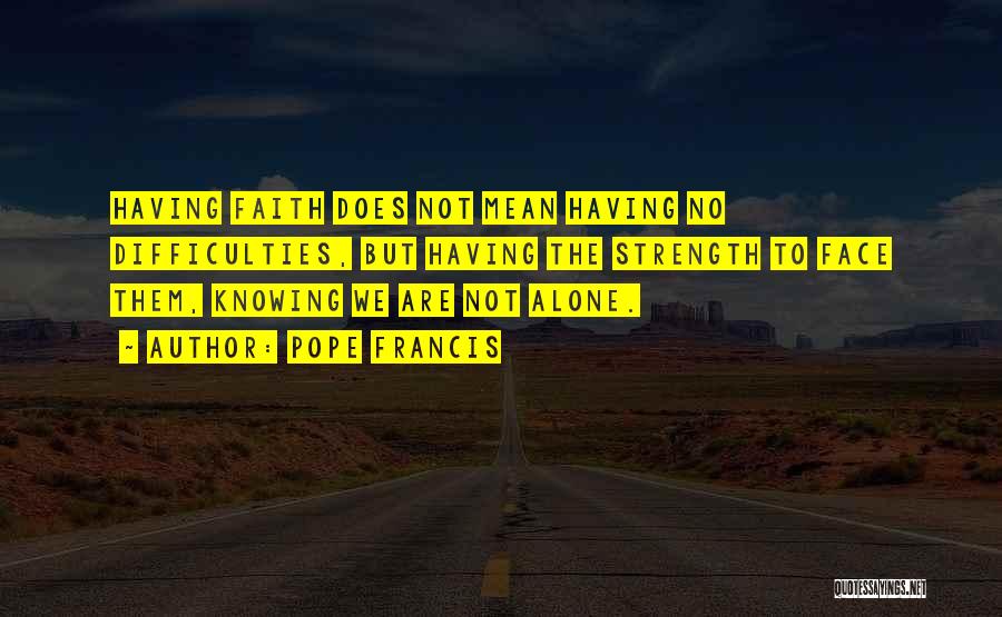 Pope Francis Quotes: Having Faith Does Not Mean Having No Difficulties, But Having The Strength To Face Them, Knowing We Are Not Alone.