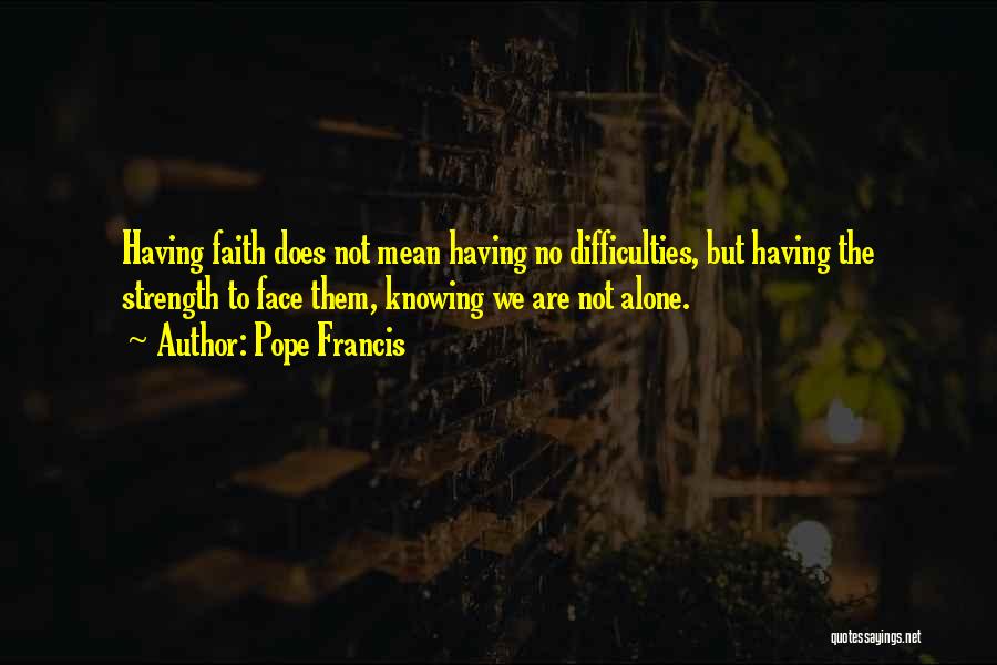 Pope Francis Quotes: Having Faith Does Not Mean Having No Difficulties, But Having The Strength To Face Them, Knowing We Are Not Alone.