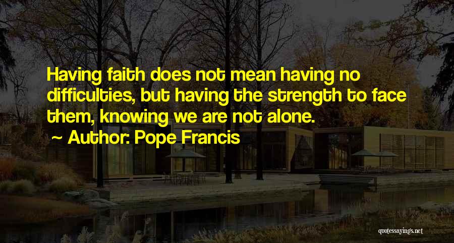 Pope Francis Quotes: Having Faith Does Not Mean Having No Difficulties, But Having The Strength To Face Them, Knowing We Are Not Alone.