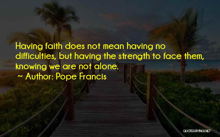 Pope Francis Quotes: Having Faith Does Not Mean Having No Difficulties, But Having The Strength To Face Them, Knowing We Are Not Alone.