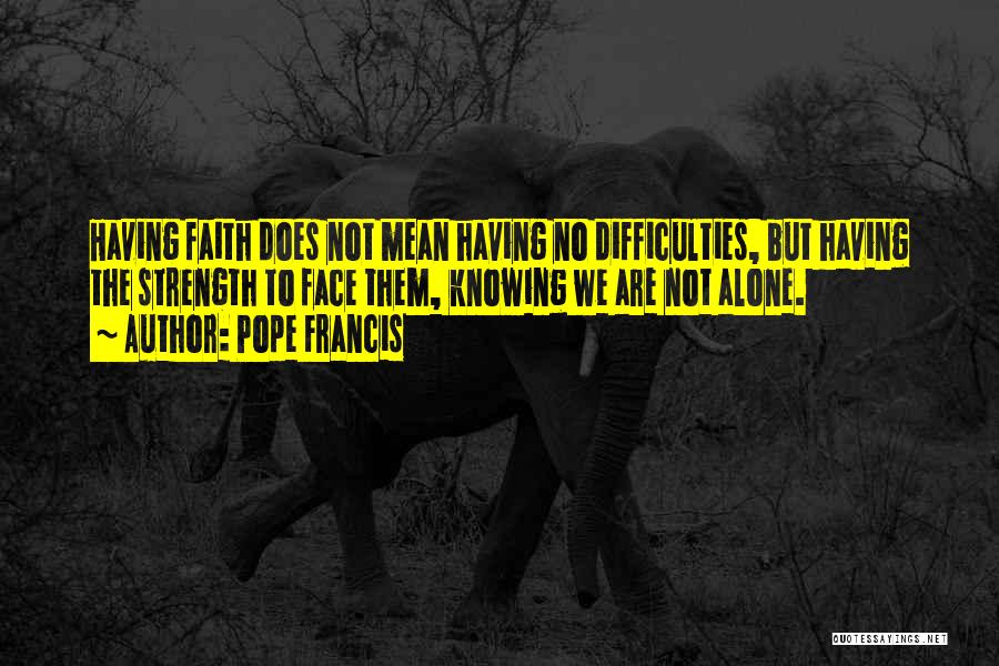 Pope Francis Quotes: Having Faith Does Not Mean Having No Difficulties, But Having The Strength To Face Them, Knowing We Are Not Alone.