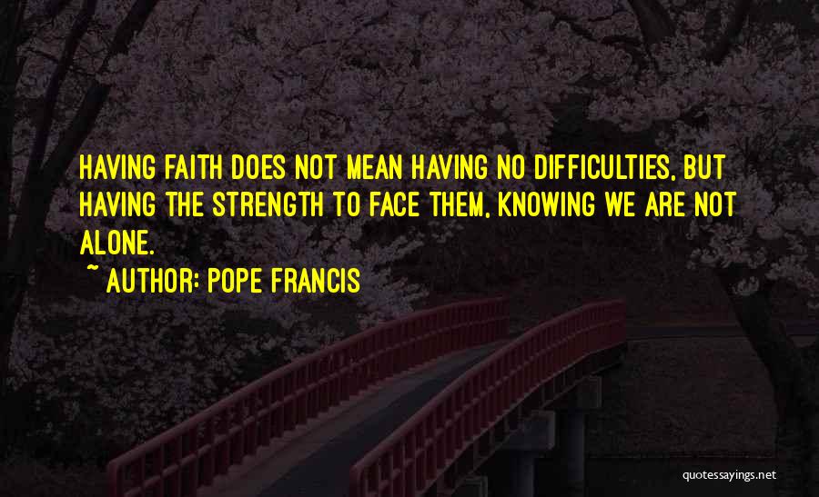 Pope Francis Quotes: Having Faith Does Not Mean Having No Difficulties, But Having The Strength To Face Them, Knowing We Are Not Alone.