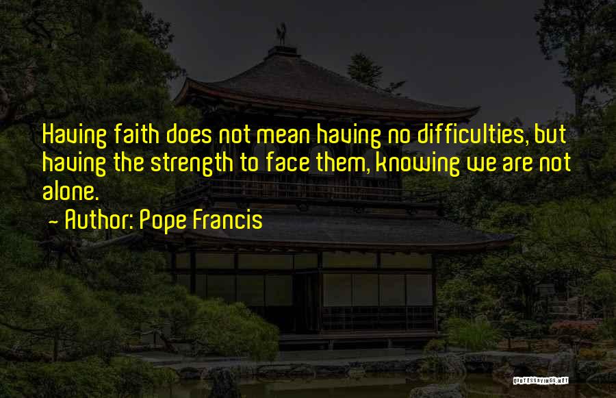 Pope Francis Quotes: Having Faith Does Not Mean Having No Difficulties, But Having The Strength To Face Them, Knowing We Are Not Alone.