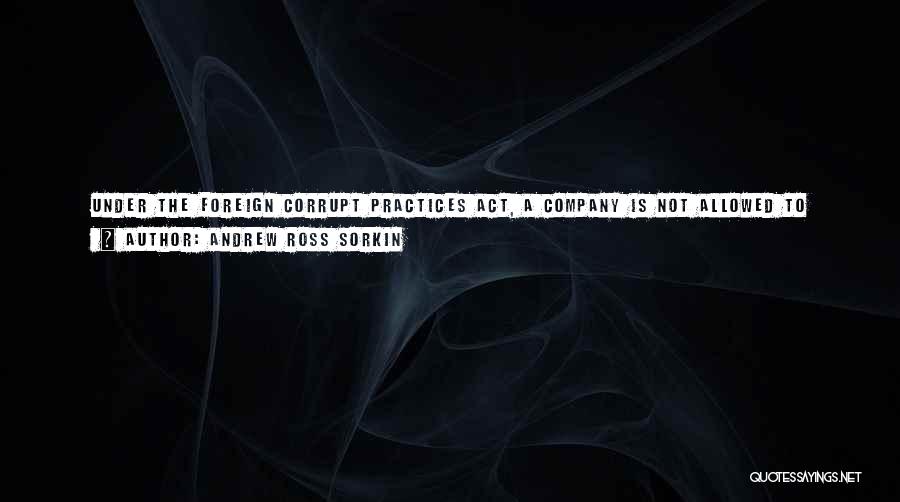 Andrew Ross Sorkin Quotes: Under The Foreign Corrupt Practices Act, A Company Is Not Allowed To Provide A Personal Benefit To A Decision Maker