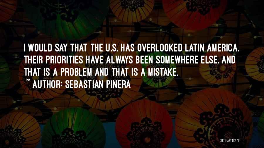 Sebastian Pinera Quotes: I Would Say That The U.s. Has Overlooked Latin America. Their Priorities Have Always Been Somewhere Else. And That Is