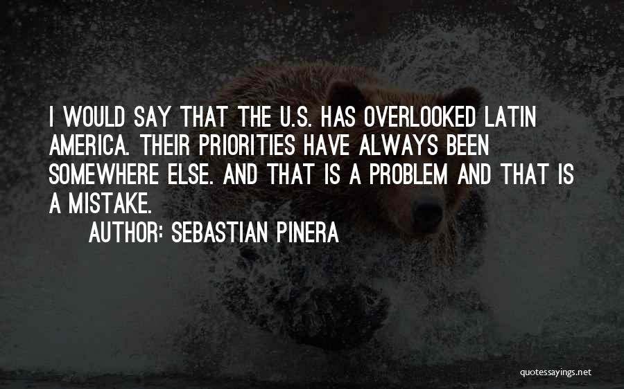 Sebastian Pinera Quotes: I Would Say That The U.s. Has Overlooked Latin America. Their Priorities Have Always Been Somewhere Else. And That Is