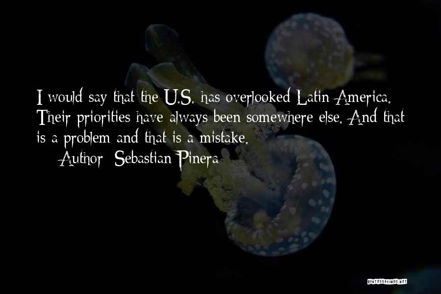 Sebastian Pinera Quotes: I Would Say That The U.s. Has Overlooked Latin America. Their Priorities Have Always Been Somewhere Else. And That Is
