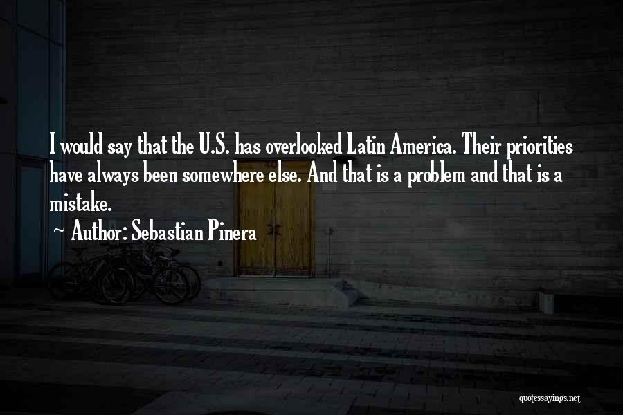 Sebastian Pinera Quotes: I Would Say That The U.s. Has Overlooked Latin America. Their Priorities Have Always Been Somewhere Else. And That Is