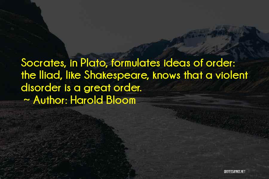 Harold Bloom Quotes: Socrates, In Plato, Formulates Ideas Of Order: The Iliad, Like Shakespeare, Knows That A Violent Disorder Is A Great Order.