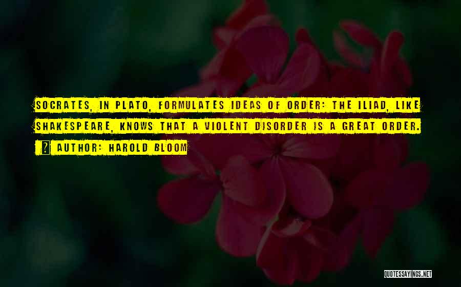 Harold Bloom Quotes: Socrates, In Plato, Formulates Ideas Of Order: The Iliad, Like Shakespeare, Knows That A Violent Disorder Is A Great Order.