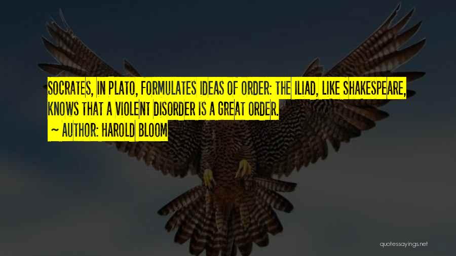 Harold Bloom Quotes: Socrates, In Plato, Formulates Ideas Of Order: The Iliad, Like Shakespeare, Knows That A Violent Disorder Is A Great Order.