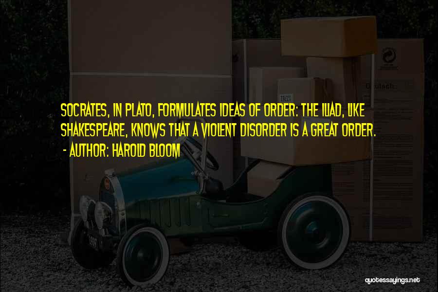 Harold Bloom Quotes: Socrates, In Plato, Formulates Ideas Of Order: The Iliad, Like Shakespeare, Knows That A Violent Disorder Is A Great Order.