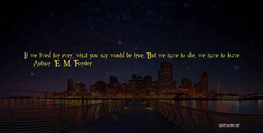 E. M. Forster Quotes: If We Lived For Ever, What You Say Would Be True. But We Have To Die, We Have To Leave