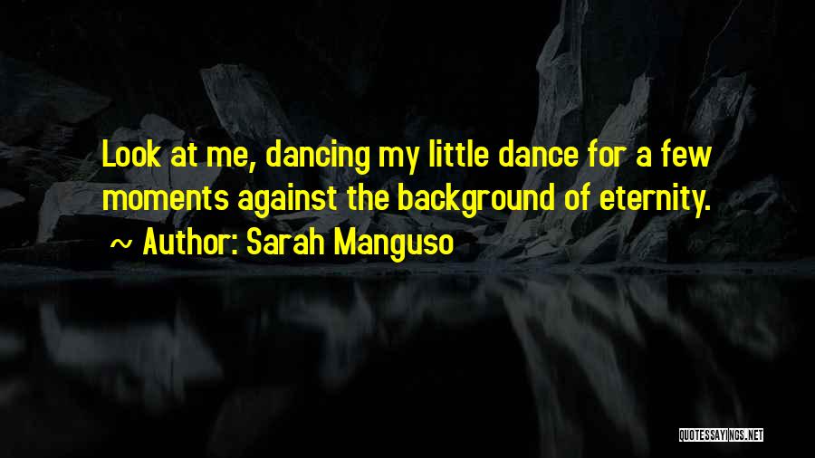 Sarah Manguso Quotes: Look At Me, Dancing My Little Dance For A Few Moments Against The Background Of Eternity.