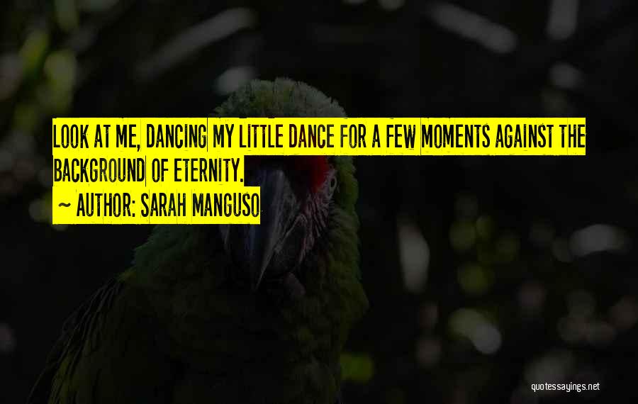 Sarah Manguso Quotes: Look At Me, Dancing My Little Dance For A Few Moments Against The Background Of Eternity.