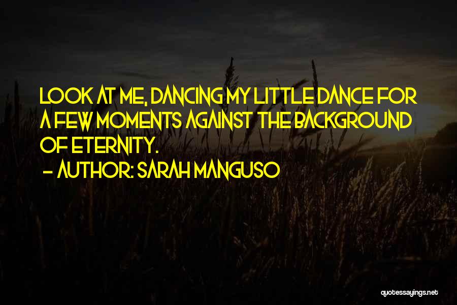 Sarah Manguso Quotes: Look At Me, Dancing My Little Dance For A Few Moments Against The Background Of Eternity.