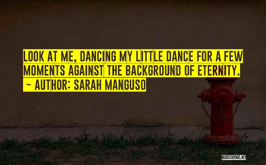 Sarah Manguso Quotes: Look At Me, Dancing My Little Dance For A Few Moments Against The Background Of Eternity.