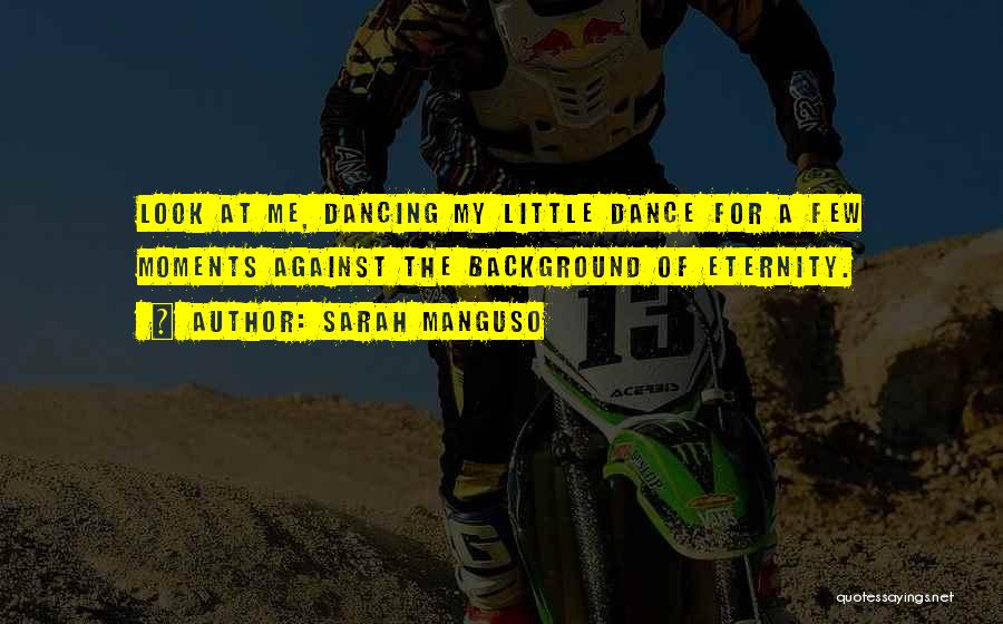 Sarah Manguso Quotes: Look At Me, Dancing My Little Dance For A Few Moments Against The Background Of Eternity.