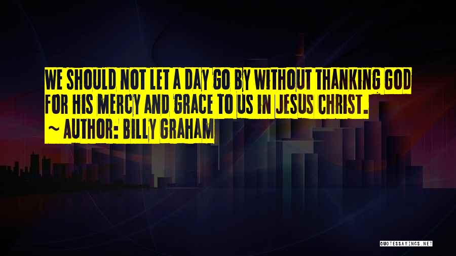 Billy Graham Quotes: We Should Not Let A Day Go By Without Thanking God For His Mercy And Grace To Us In Jesus