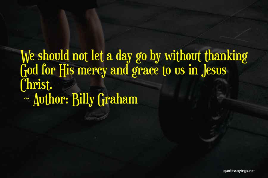 Billy Graham Quotes: We Should Not Let A Day Go By Without Thanking God For His Mercy And Grace To Us In Jesus