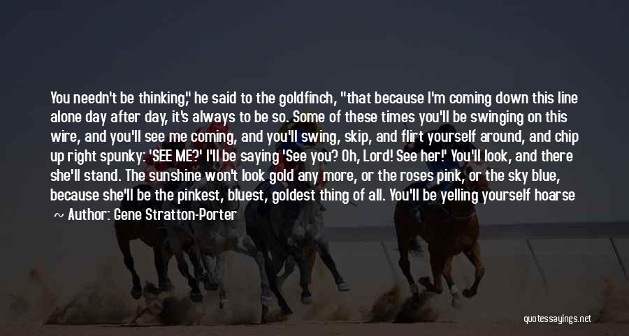 Gene Stratton-Porter Quotes: You Needn't Be Thinking, He Said To The Goldfinch, That Because I'm Coming Down This Line Alone Day After Day,