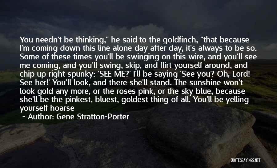 Gene Stratton-Porter Quotes: You Needn't Be Thinking, He Said To The Goldfinch, That Because I'm Coming Down This Line Alone Day After Day,