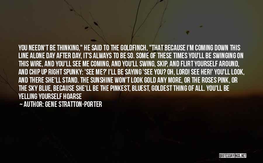 Gene Stratton-Porter Quotes: You Needn't Be Thinking, He Said To The Goldfinch, That Because I'm Coming Down This Line Alone Day After Day,