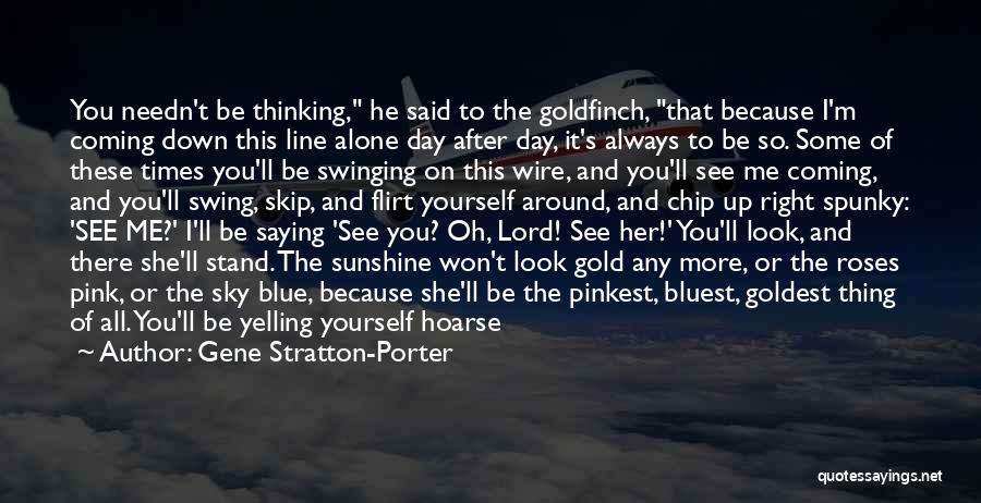 Gene Stratton-Porter Quotes: You Needn't Be Thinking, He Said To The Goldfinch, That Because I'm Coming Down This Line Alone Day After Day,