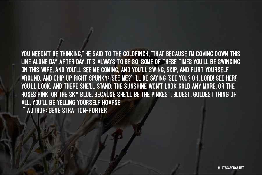 Gene Stratton-Porter Quotes: You Needn't Be Thinking, He Said To The Goldfinch, That Because I'm Coming Down This Line Alone Day After Day,