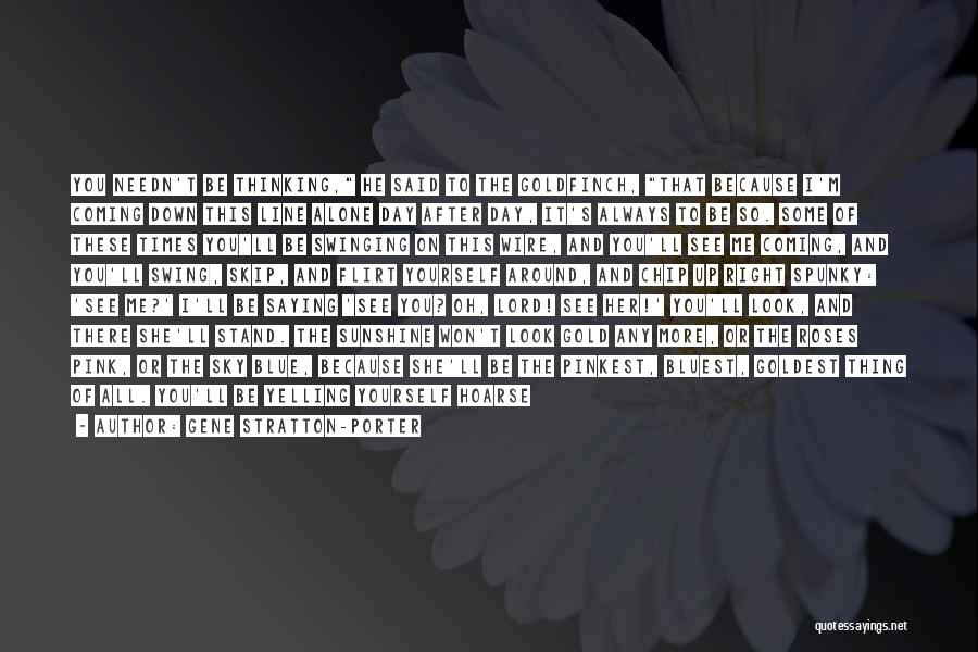 Gene Stratton-Porter Quotes: You Needn't Be Thinking, He Said To The Goldfinch, That Because I'm Coming Down This Line Alone Day After Day,