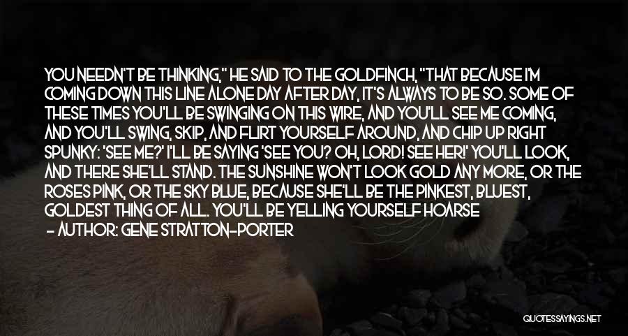 Gene Stratton-Porter Quotes: You Needn't Be Thinking, He Said To The Goldfinch, That Because I'm Coming Down This Line Alone Day After Day,