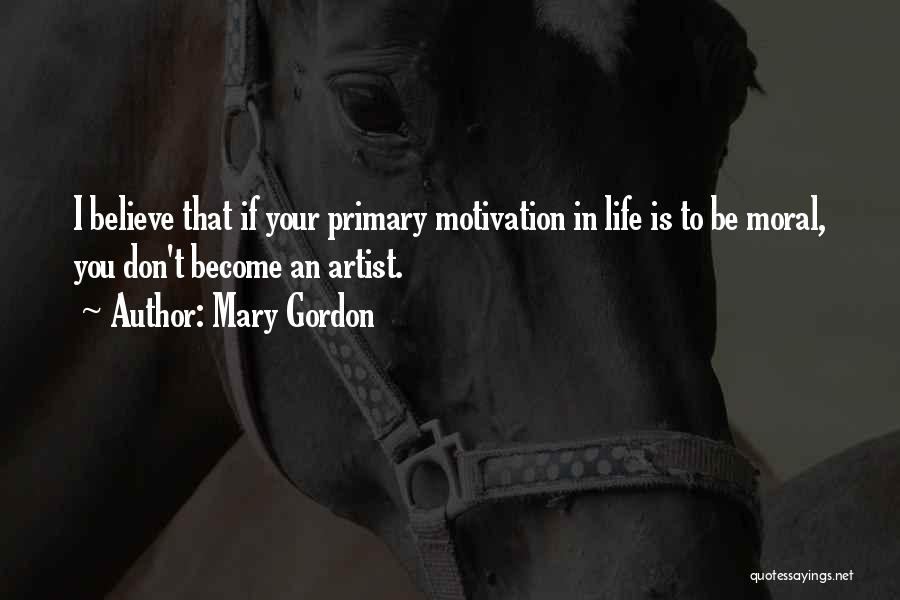 Mary Gordon Quotes: I Believe That If Your Primary Motivation In Life Is To Be Moral, You Don't Become An Artist.