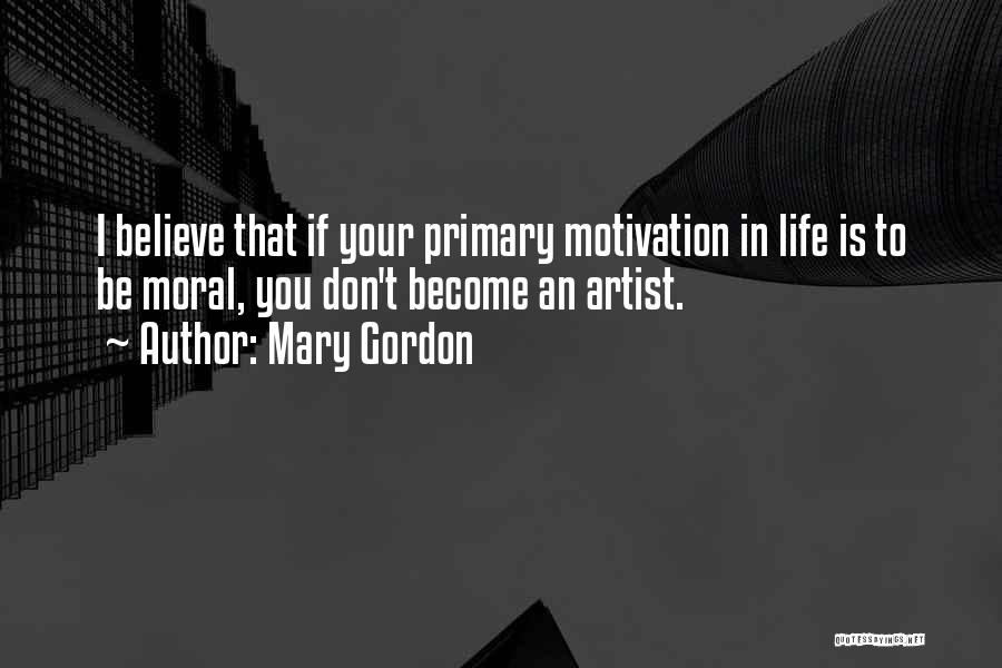 Mary Gordon Quotes: I Believe That If Your Primary Motivation In Life Is To Be Moral, You Don't Become An Artist.