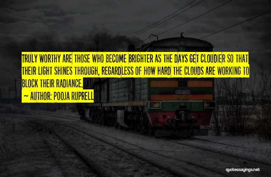 Pooja Ruprell Quotes: Truly Worthy Are Those Who Become Brighter As The Days Get Cloudier So That Their Light Shines Through, Regardless Of