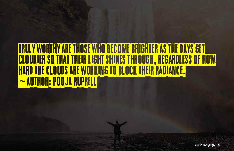 Pooja Ruprell Quotes: Truly Worthy Are Those Who Become Brighter As The Days Get Cloudier So That Their Light Shines Through, Regardless Of