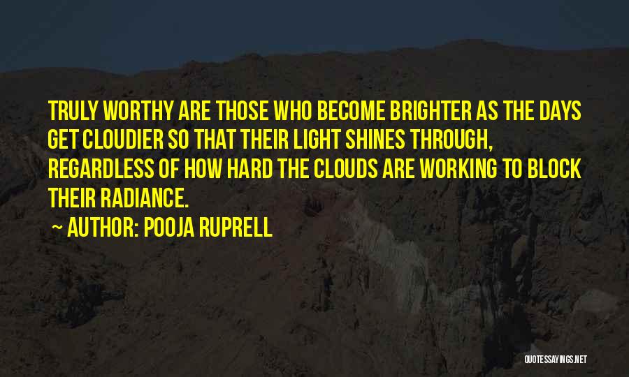 Pooja Ruprell Quotes: Truly Worthy Are Those Who Become Brighter As The Days Get Cloudier So That Their Light Shines Through, Regardless Of