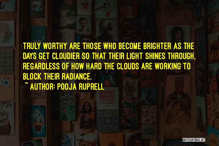 Pooja Ruprell Quotes: Truly Worthy Are Those Who Become Brighter As The Days Get Cloudier So That Their Light Shines Through, Regardless Of