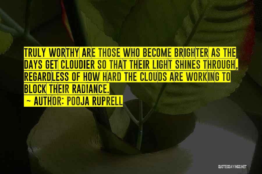 Pooja Ruprell Quotes: Truly Worthy Are Those Who Become Brighter As The Days Get Cloudier So That Their Light Shines Through, Regardless Of