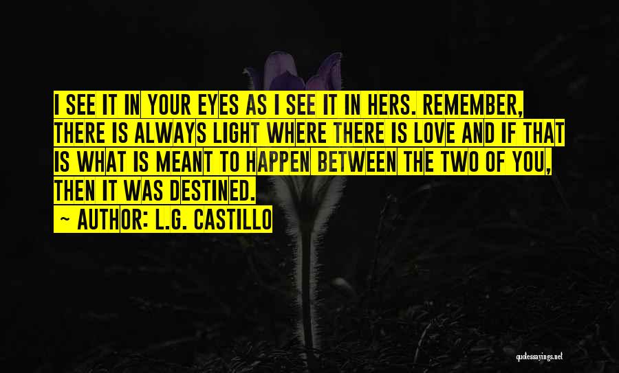 L.G. Castillo Quotes: I See It In Your Eyes As I See It In Hers. Remember, There Is Always Light Where There Is