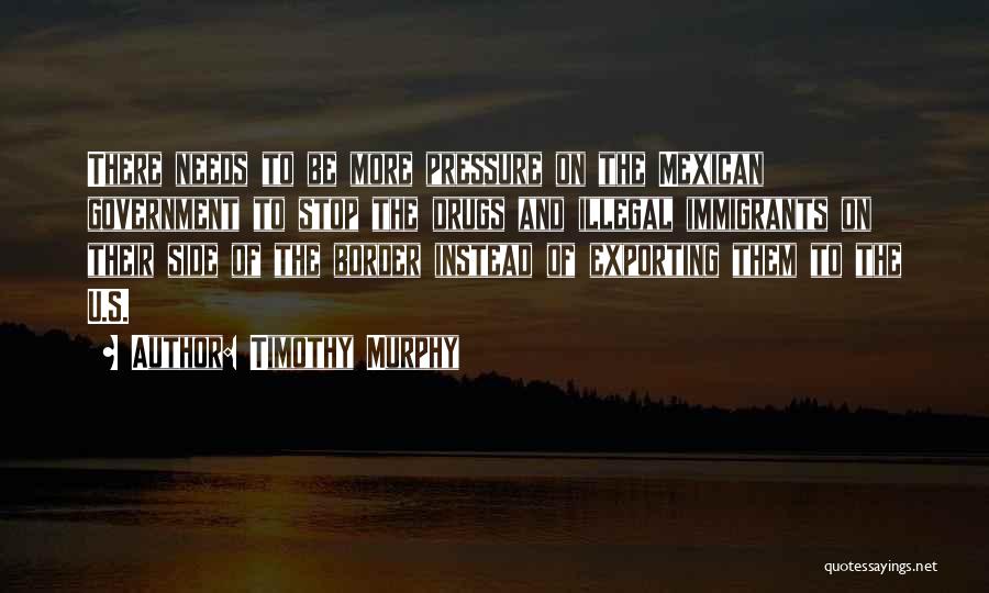 Timothy Murphy Quotes: There Needs To Be More Pressure On The Mexican Government To Stop The Drugs And Illegal Immigrants On Their Side