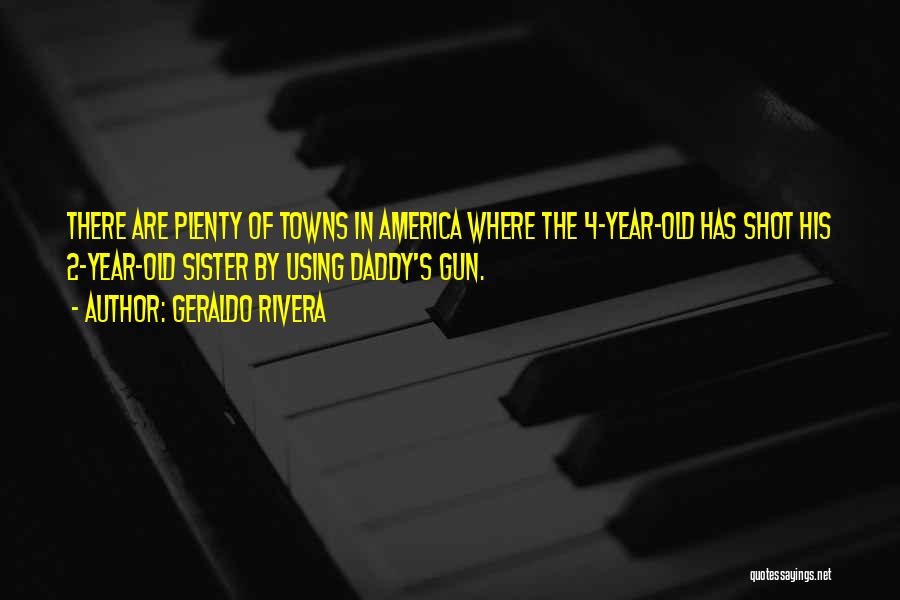 Geraldo Rivera Quotes: There Are Plenty Of Towns In America Where The 4-year-old Has Shot His 2-year-old Sister By Using Daddy's Gun.