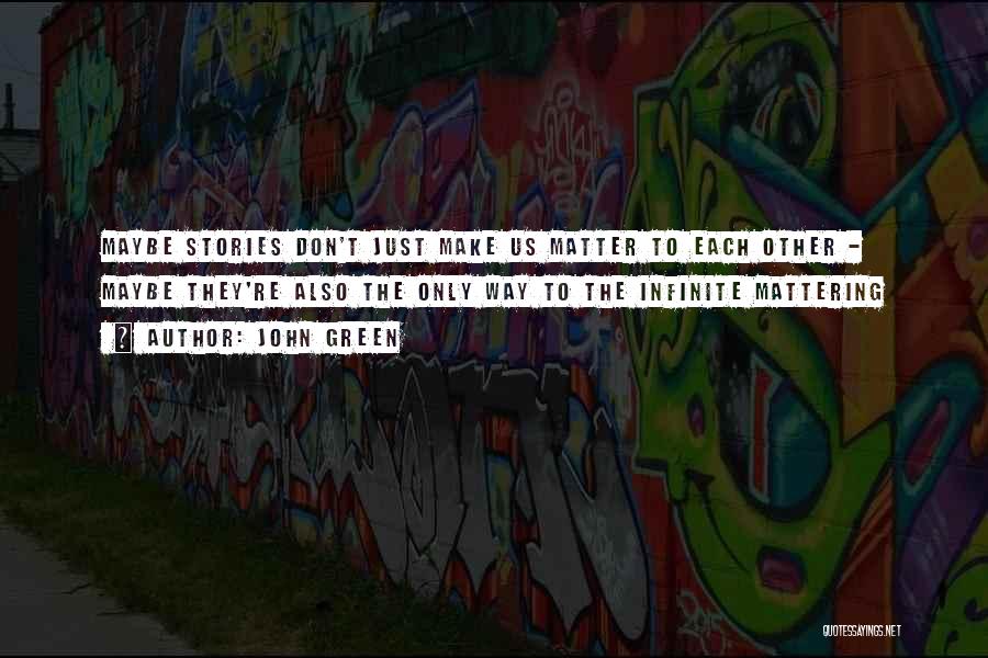 John Green Quotes: Maybe Stories Don't Just Make Us Matter To Each Other - Maybe They're Also The Only Way To The Infinite