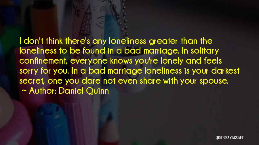 Daniel Quinn Quotes: I Don't Think There's Any Loneliness Greater Than The Loneliness To Be Found In A Bad Marriage. In Solitary Confinement,