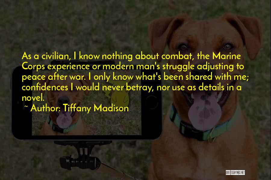 Tiffany Madison Quotes: As A Civilian, I Know Nothing About Combat, The Marine Corps Experience Or Modern Man's Struggle Adjusting To Peace After