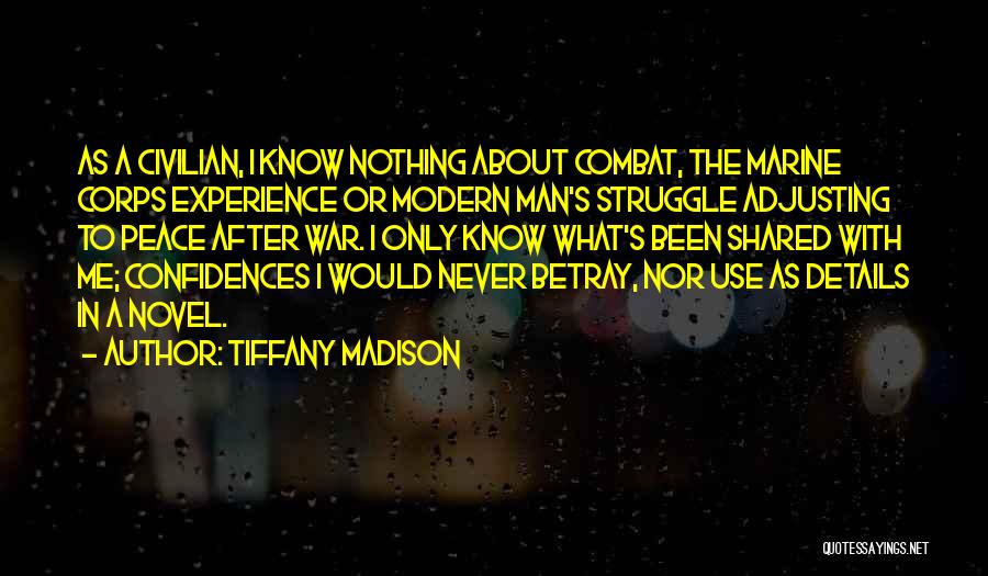 Tiffany Madison Quotes: As A Civilian, I Know Nothing About Combat, The Marine Corps Experience Or Modern Man's Struggle Adjusting To Peace After