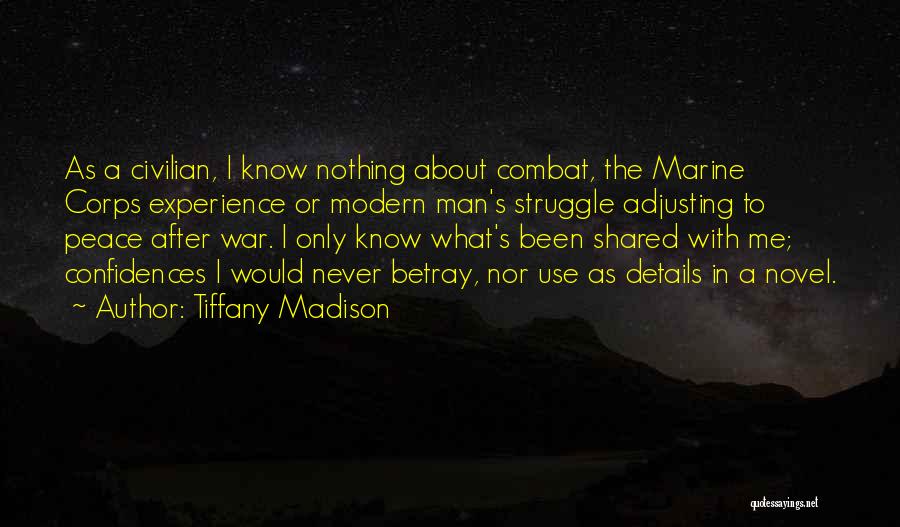 Tiffany Madison Quotes: As A Civilian, I Know Nothing About Combat, The Marine Corps Experience Or Modern Man's Struggle Adjusting To Peace After